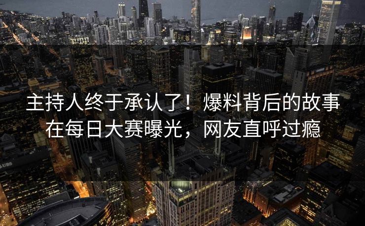 主持人终于承认了！爆料背后的故事在每日大赛曝光，网友直呼过瘾