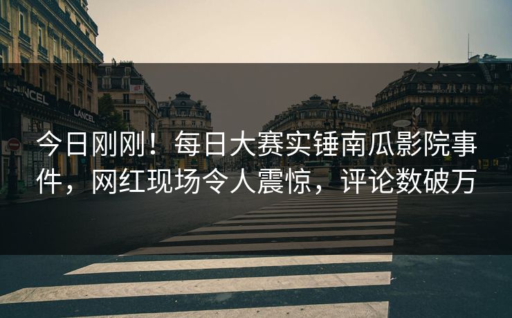 今日刚刚！每日大赛实锤南瓜影院事件，网红现场令人震惊，评论数破万