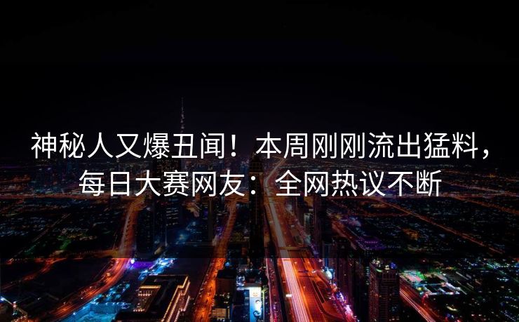 神秘人又爆丑闻！本周刚刚流出猛料，每日大赛网友：全网热议不断