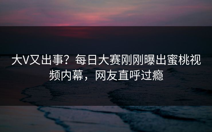 大V又出事？每日大赛刚刚曝出蜜桃视频内幕，网友直呼过瘾