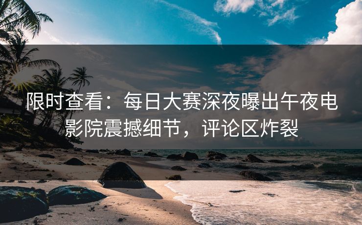 限时查看：每日大赛深夜曝出午夜电影院震撼细节，评论区炸裂
