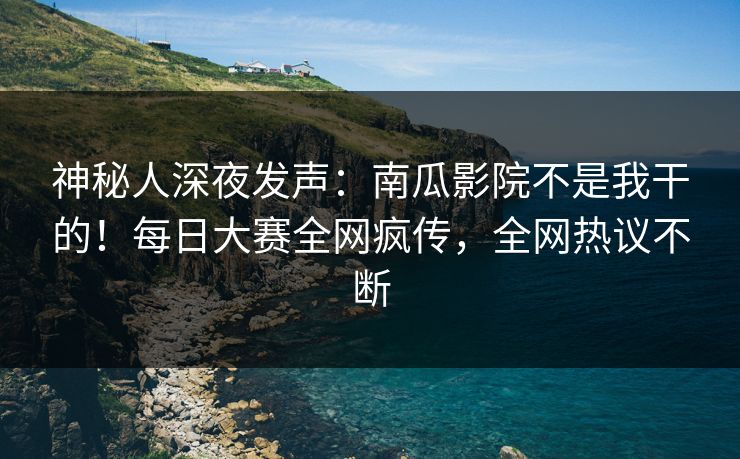 神秘人深夜发声：南瓜影院不是我干的！每日大赛全网疯传，全网热议不断