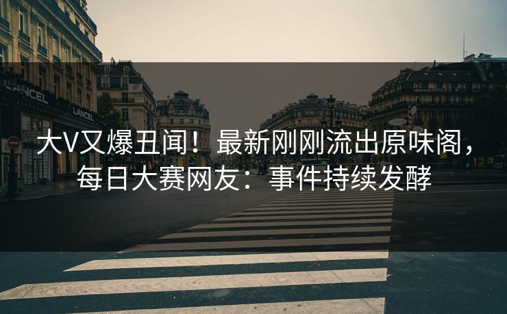 大V又爆丑闻！最新刚刚流出原味阁，每日大赛网友：事件持续发酵