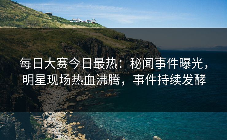 每日大赛今日最热：秘闻事件曝光，明星现场热血沸腾，事件持续发酵