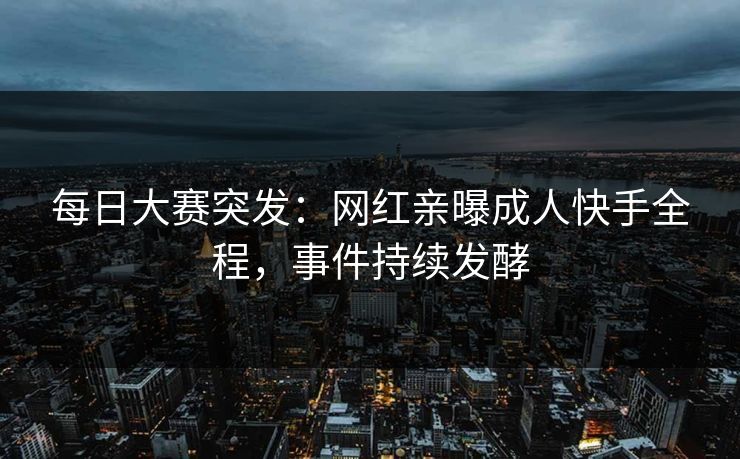 每日大赛突发：网红亲曝成人快手全程，事件持续发酵