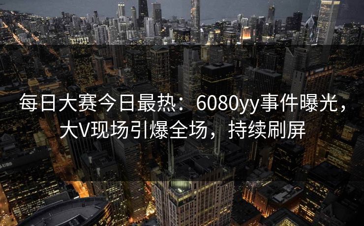 每日大赛今日最热：6080yy事件曝光，大V现场引爆全场，持续刷屏