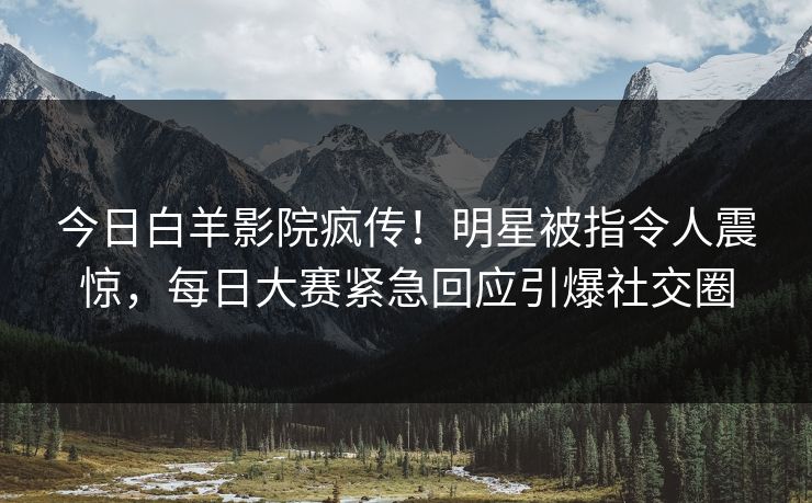 今日白羊影院疯传！明星被指令人震惊，每日大赛紧急回应引爆社交圈