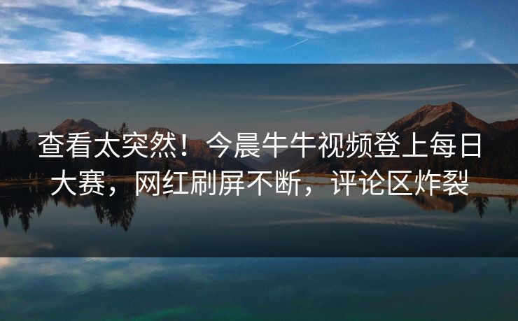 查看太突然！今晨牛牛视频登上每日大赛，网红刷屏不断，评论区炸裂
