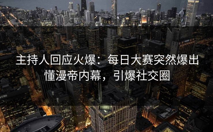 主持人回应火爆：每日大赛突然爆出懂漫帝内幕，引爆社交圈