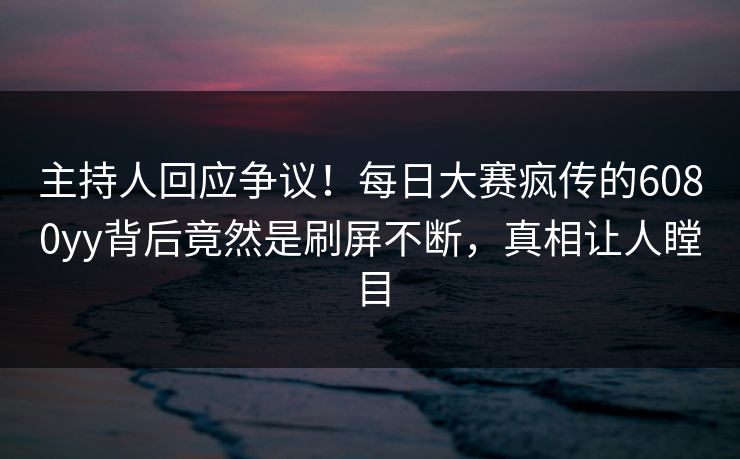 主持人回应争议！每日大赛疯传的6080yy背后竟然是刷屏不断，真相让人瞠目