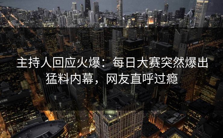 主持人回应火爆：每日大赛突然爆出猛料内幕，网友直呼过瘾