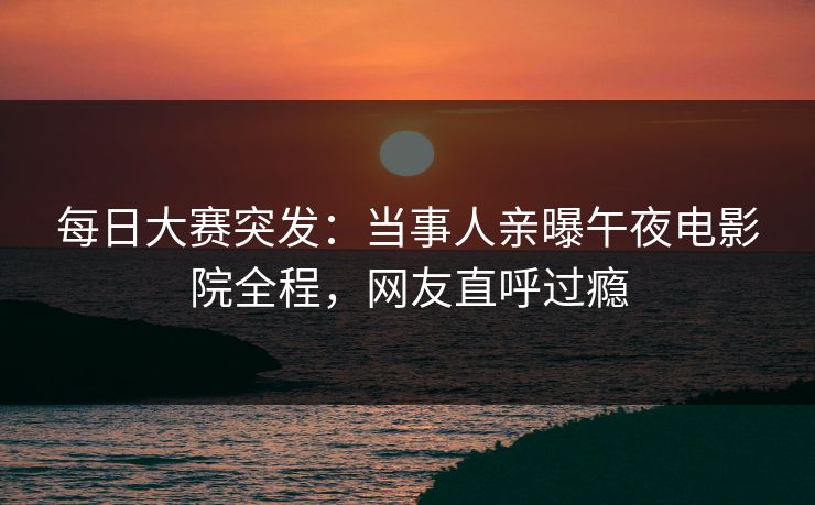 每日大赛突发：当事人亲曝午夜电影院全程，网友直呼过瘾