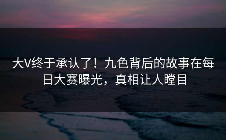 大V终于承认了！九色背后的故事在每日大赛曝光，真相让人瞠目