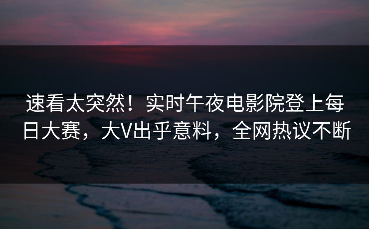 速看太突然！实时午夜电影院登上每日大赛，大V出乎意料，全网热议不断
