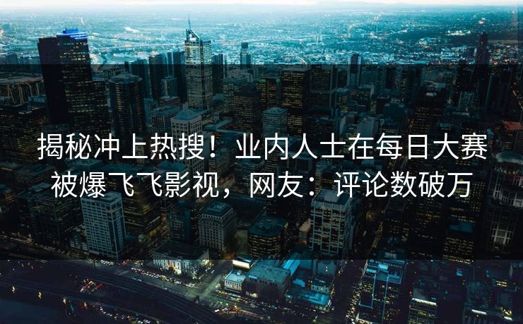 揭秘冲上热搜！业内人士在每日大赛被爆飞飞影视，网友：评论数破万