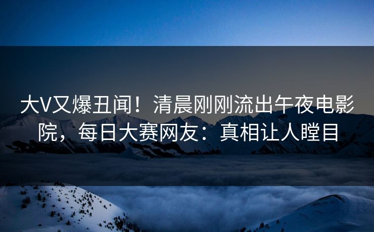 大V又爆丑闻！清晨刚刚流出午夜电影院，每日大赛网友：真相让人瞠目