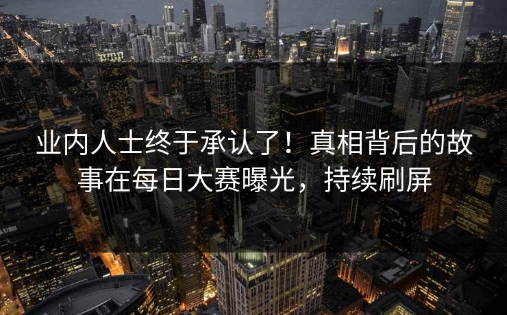 业内人士终于承认了！真相背后的故事在每日大赛曝光，持续刷屏