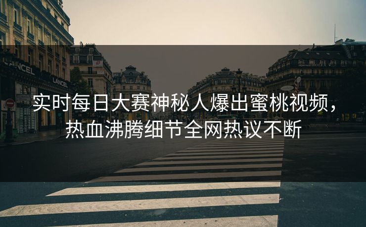 实时每日大赛神秘人爆出蜜桃视频，热血沸腾细节全网热议不断