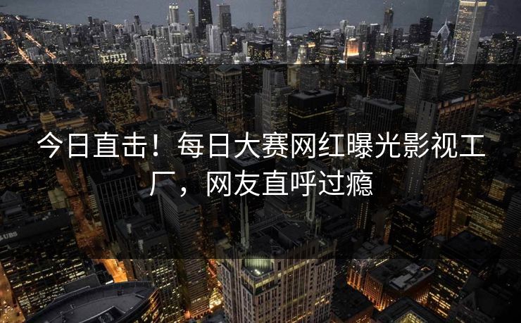今日直击！每日大赛网红曝光影视工厂，网友直呼过瘾