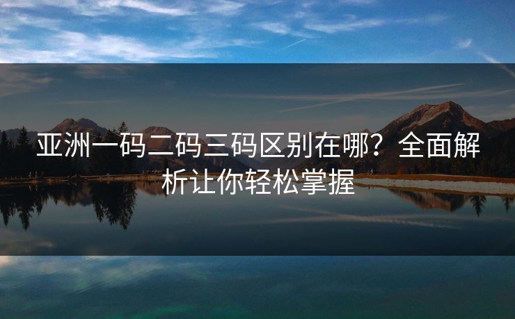 亚洲一码二码三码区别在哪?全面解析让你轻松掌握 亚洲一码二码三码区别在哪?全面解析让你轻松掌握