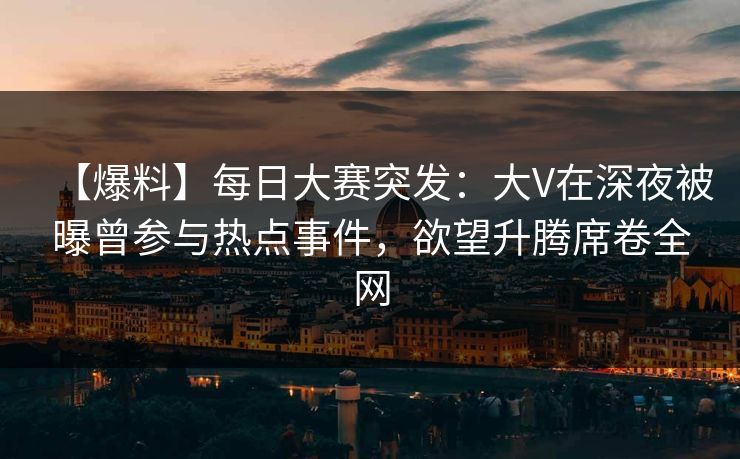 【爆料】每日大赛突发：大V在深夜被曝曾参与热点事件，欲望升腾席卷全网
