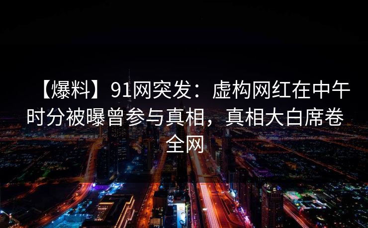 【爆料】91网突发：虚构网红在中午时分被曝曾参与真相，真相大白席卷全网