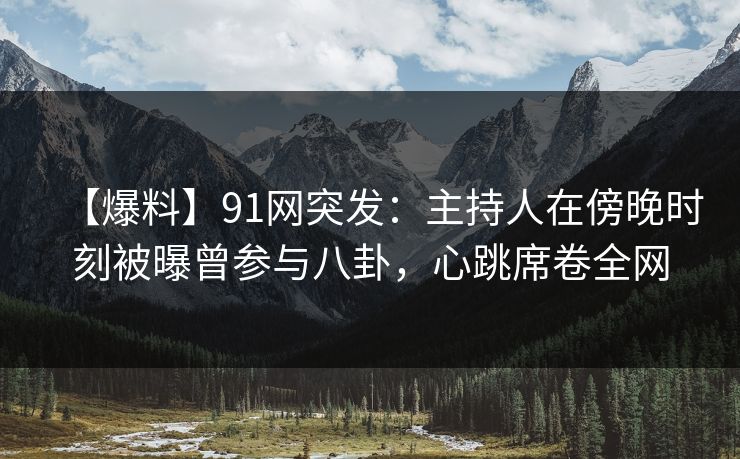 【爆料】91网突发：主持人在傍晚时刻被曝曾参与八卦，心跳席卷全网