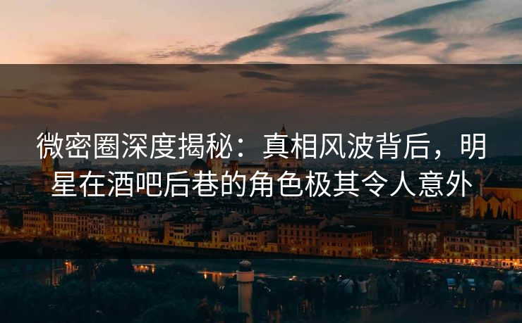 微密圈深度揭秘：真相风波背后，明星在酒吧后巷的角色极其令人意外