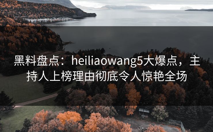 黑料盘点：heiliaowang5大爆点，主持人上榜理由彻底令人惊艳全场