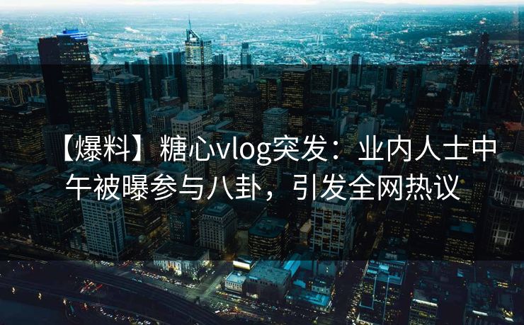 【爆料】糖心vlog突发：业内人士中午被曝参与八卦，引发全网热议