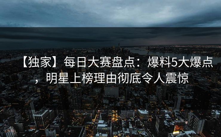 【独家】每日大赛盘点：爆料5大爆点，明星上榜理由彻底令人震惊