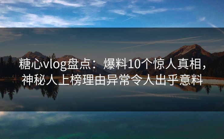 糖心vlog盘点：爆料10个惊人真相，神秘人上榜理由异常令人出乎意料