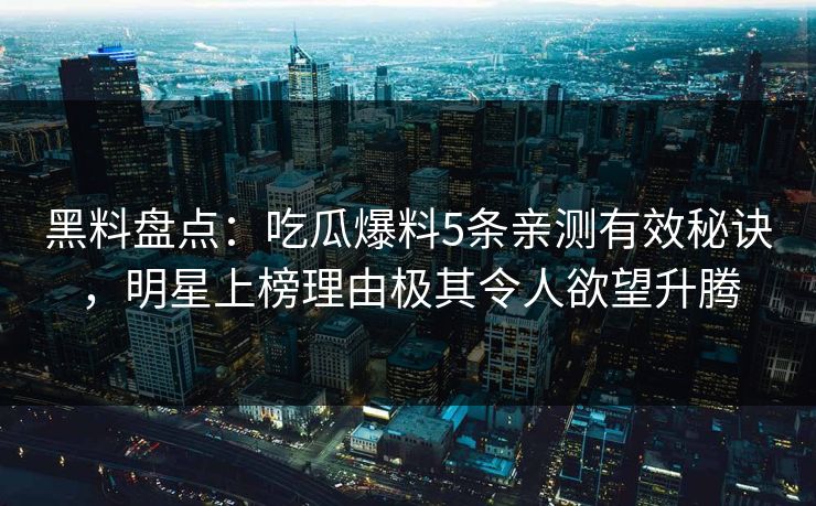 黑料盘点：吃瓜爆料5条亲测有效秘诀，明星上榜理由极其令人欲望升腾