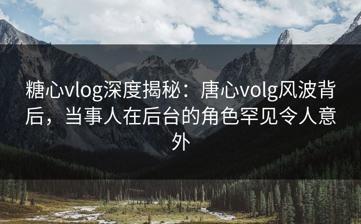 糖心vlog深度揭秘：唐心volg风波背后，当事人在后台的角色罕见令人意外