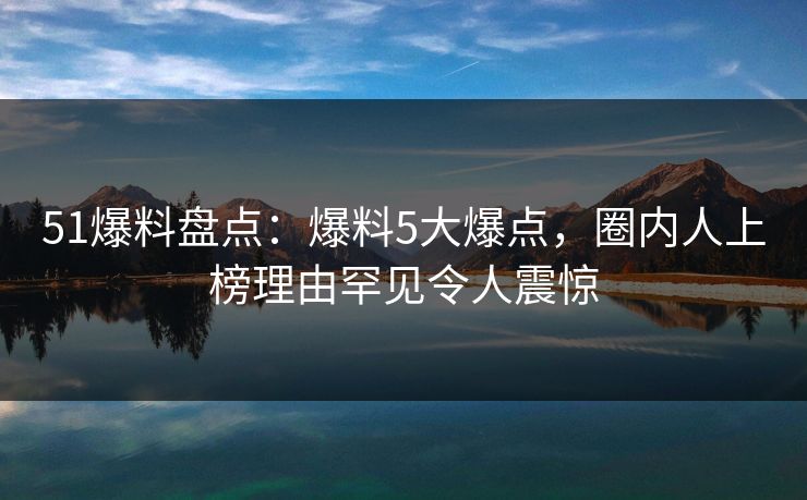 51爆料盘点：爆料5大爆点，圈内人上榜理由罕见令人震惊