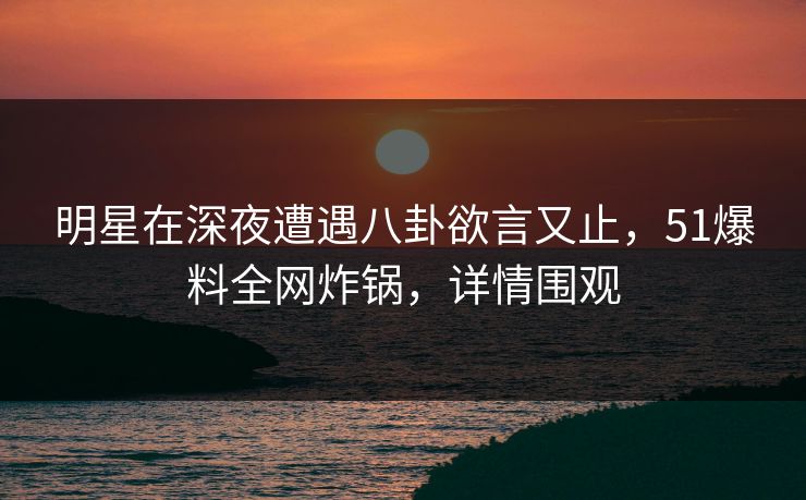 明星在深夜遭遇八卦欲言又止，51爆料全网炸锅，详情围观