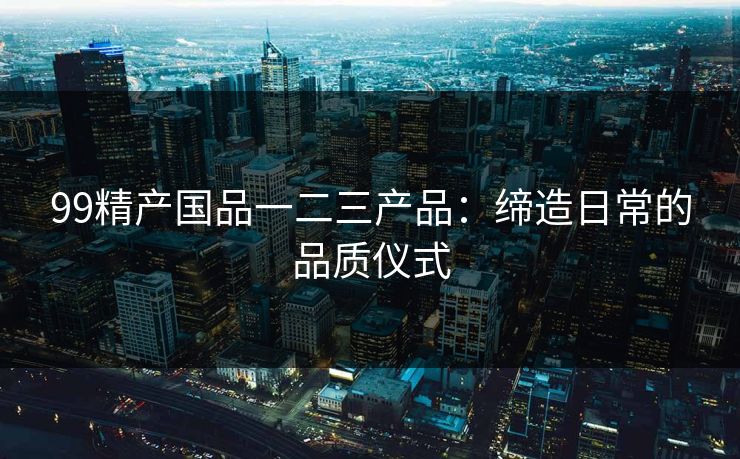 99精产国品一二三产品：缔造日常的品质仪式