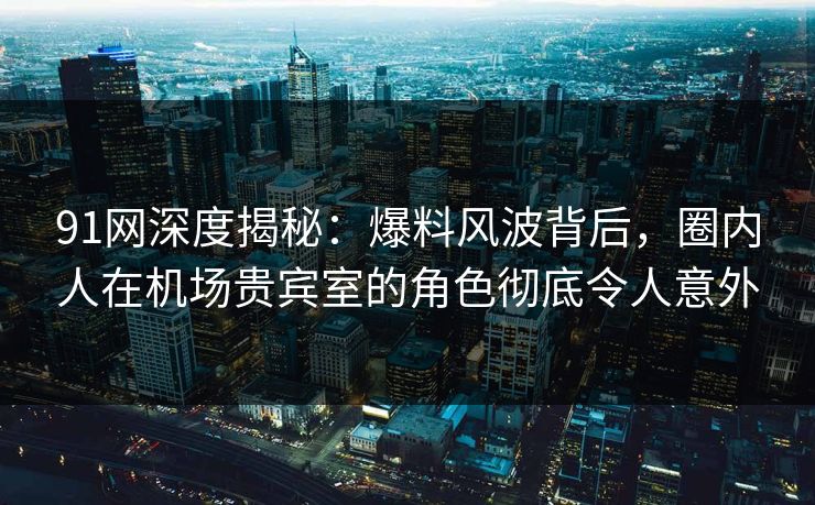 91网深度揭秘：爆料风波背后，圈内人在机场贵宾室的角色彻底令人意外