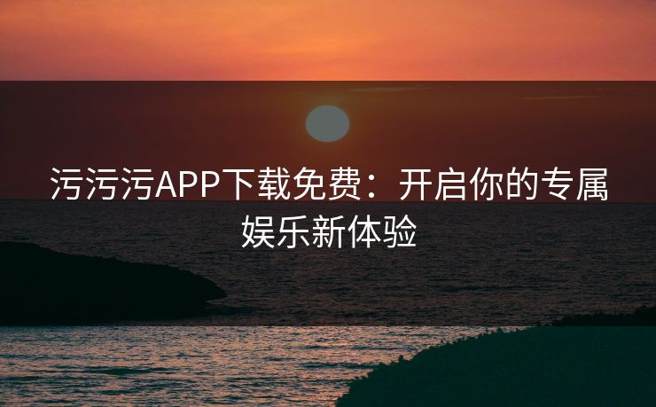 污污污APP下载免费：开启你的专属娱乐新体验