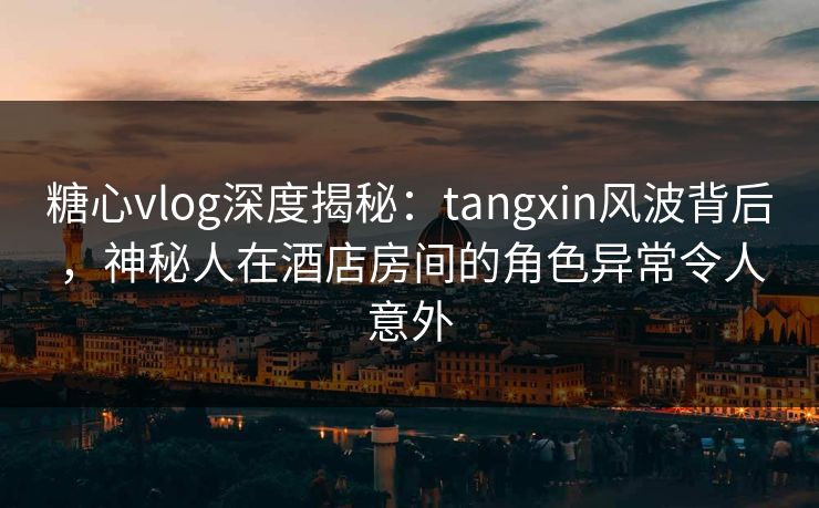 糖心vlog深度揭秘：tangxin风波背后，神秘人在酒店房间的角色异常令人意外