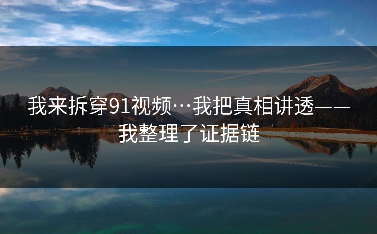 我来拆穿91视频…我把真相讲透——我整理了证据链