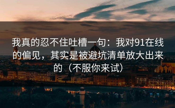 我真的忍不住吐槽一句:我对91在线的偏见,其实是被避坑清单放大出来的(不服你来试) 我真的忍不住吐槽一句:我对91在线的偏见,其实是被避坑清单放大出来的(不服你来试)