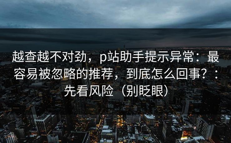 越查越不对劲，p站助手提示异常：最容易被忽略的推荐，到底怎么回事？：先看风险（别眨眼）