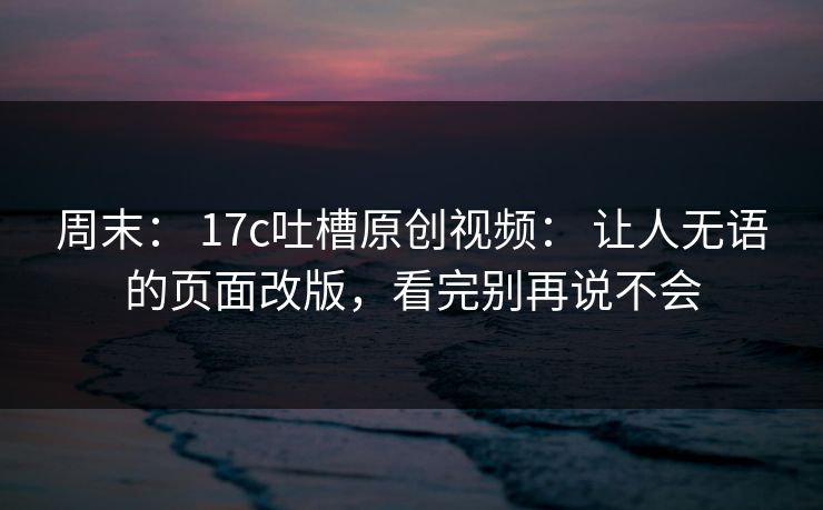 周末: 17c吐槽原创视频: 让人无语的页面改版,看完别再说不会 周末: 17c吐槽原创视频: 让人无语的页面改版,看完别再说不会