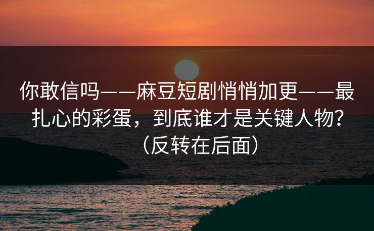 你敢信吗——麻豆短剧悄悄加更——最扎心的彩蛋，到底谁才是关键人物？（反转在后面）