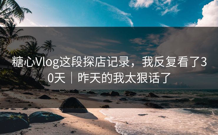 糖心Vlog这段探店记录，我反复看了30天｜昨天的我太狠话了