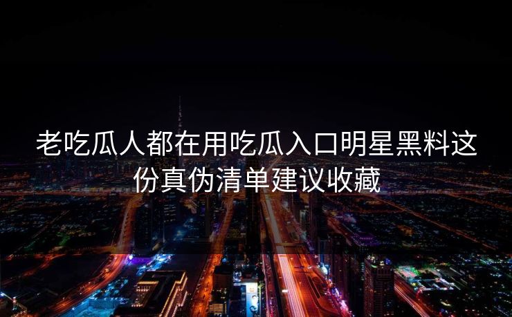 老吃瓜人都在用吃瓜入口明星黑料这份真伪清单建议收藏