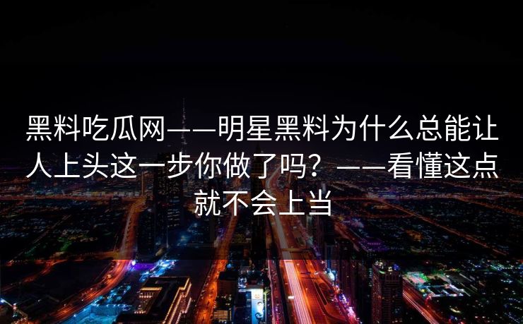 黑料吃瓜网——明星黑料为什么总能让人上头这一步你做了吗？——看懂这点就不会上当