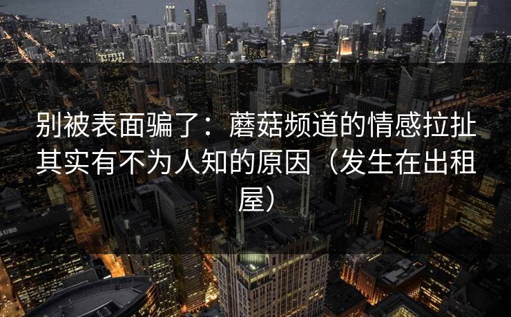 别被表面骗了:蘑菇频道的情感拉扯其实有不为人知的原因(发生在出租屋) 别被表面骗了:蘑菇频道的情感拉扯其实有不为人知的原因(发生在出租屋)
